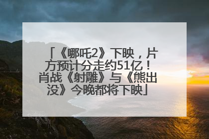 《哪吒2》下映，片方预计分走约51亿！肖战《射雕》与《熊出没》今晚都将下映
