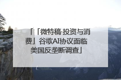 「微特稿·投资与消费」谷歌AI协议面临美国反垄断调查