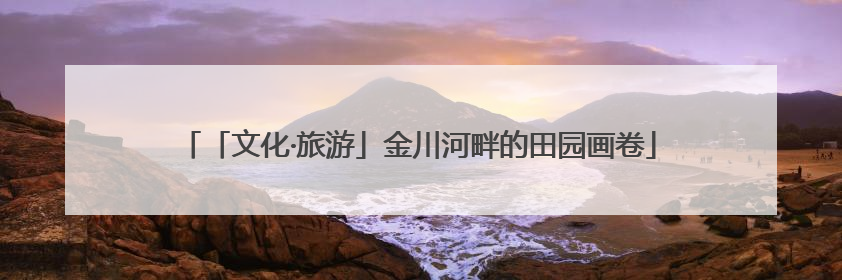 「文化·旅游」金川河畔的田园画卷