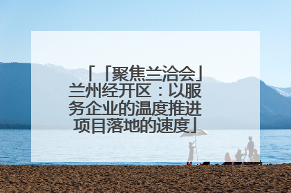 「聚焦兰洽会」兰州经开区：以服务企业的温度推进项目落地的速度