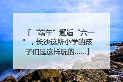 “端午”邂逅“六一”，长沙这所小学的孩子们是这样玩的……