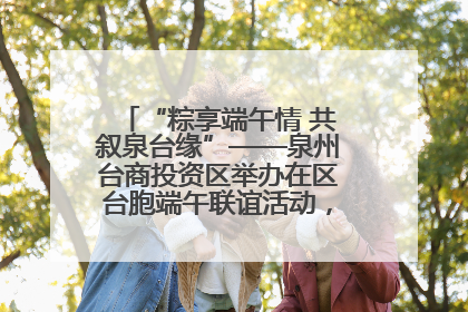 “粽享端午情 共叙泉台缘”——泉州台商投资区举办在区台胞端午联谊活动，共话同源深情