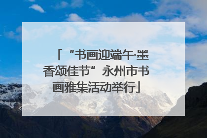 “书画迎端午·墨香颂佳节”永州市书画雅集活动举行
