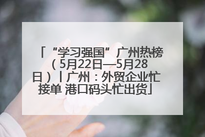 “学习强国”广州热榜（5月22日—5月28日）丨广州：外贸企业忙接单 港口码头忙出货