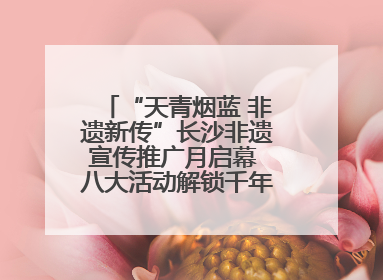 “天青烟蓝 非遗新传”长沙非遗宣传推广月启幕 八大活动解锁千年文化的青春密码
