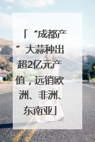 “成都产”大蒜种出超2亿元产值，远销欧洲、非洲、东南亚