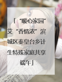 “暖心家园”艾“香情浓”滨城区秦皇台乡计生特殊家庭共享端午