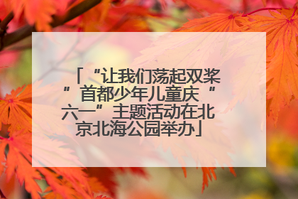 “让我们荡起双桨”首都少年儿童庆“六一”主题活动在北京北海公园举办