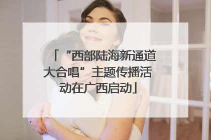 “西部陆海新通道大合唱”主题传播活动在广西启动