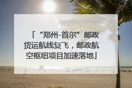 “郑州-首尔”邮政货运航线复飞，邮政航空枢纽项目加速落地