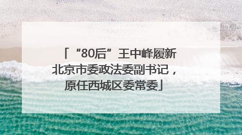 “80后”王中峰履新北京市委政法委副书记，原任西城区委常委