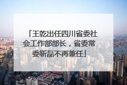 王乾出任四川省委社会工作部部长，省委常委靳磊不再兼任