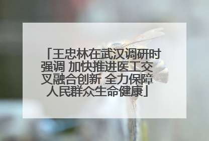 王忠林在武汉调研时强调 加快推进医工交叉融合创新 全力保障人民群众生命健康