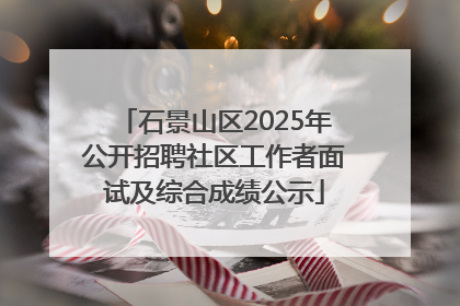 石景山区2025年公开招聘社区工作者面试及综合成绩公示
