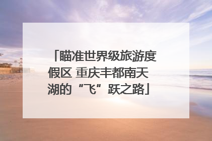 瞄准世界级旅游度假区 重庆丰都南天湖的“飞”跃之路