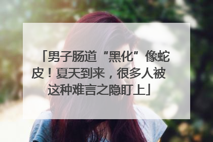 男子肠道“黑化”像蛇皮！夏天到来，很多人被这种难言之隐盯上