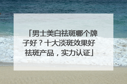 男士美白祛斑哪个牌子好？十大淡斑效果好祛斑产品，实力认证