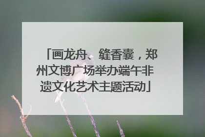 画龙舟、缝香囊，郑州文博广场举办端午非遗文化艺术主题活动