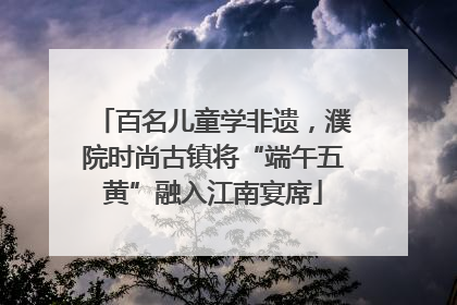 百名儿童学非遗，濮院时尚古镇将“端午五黄”融入江南宴席