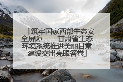 筑牢国家西部生态安全屏障——甘肃省生态环境系统推进美丽甘肃建设交出亮眼答卷