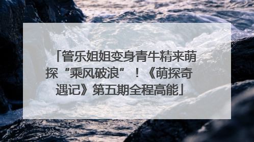 管乐姐姐变身青牛精来萌探“乘风破浪”！《萌探奇遇记》第五期全程高能