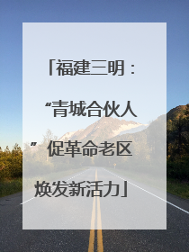 福建三明：“青城合伙人”促革命老区焕发新活力