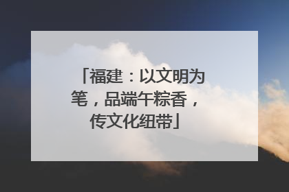福建：以文明为笔，品端午粽香，传文化纽带