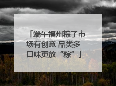 端午福州粽子市场有创意 品类多口味更放“粽”