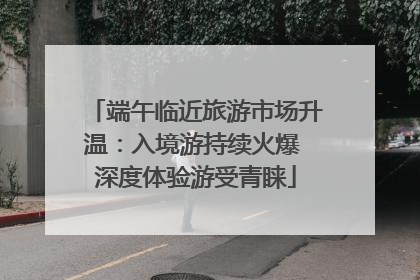 端午临近旅游市场升温：入境游持续火爆 深度体验游受青睐