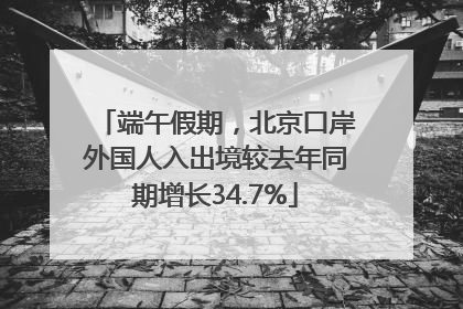 端午假期，北京口岸外国人入出境较去年同期增长34.7%