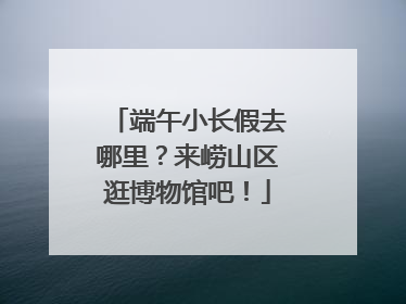 端午小长假去哪里？来崂山区逛博物馆吧！