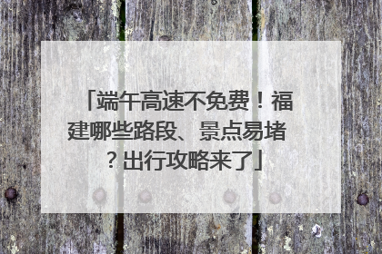 端午高速不免费！福建哪些路段、景点易堵？出行攻略来了