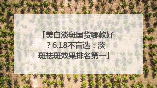 美白淡斑国货哪款好？6.18不盲选：淡斑祛斑效果排名第一