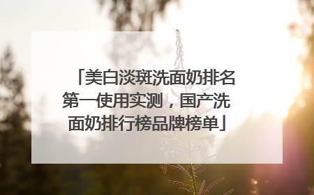 美白淡斑洗面奶排名第一使用实测，国产洗面奶排行榜品牌榜单