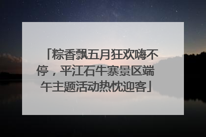 粽香飘五月狂欢嗨不停，平江石牛寨景区端午主题活动热忱迎客