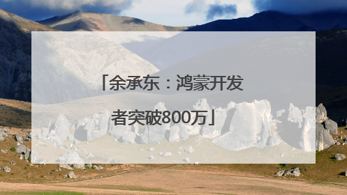 余承东：鸿蒙开发者突破800万