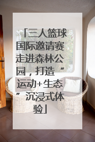 三人篮球国际邀请赛走进森林公园，打造“运动+生态”沉浸式体验
