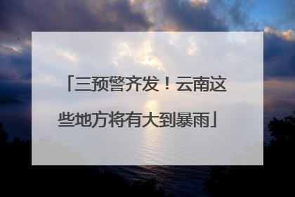 三预警齐发！云南这些地方将有大到暴雨