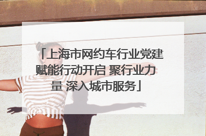 上海市网约车行业党建赋能行动开启 聚行业力量 深入城市服务