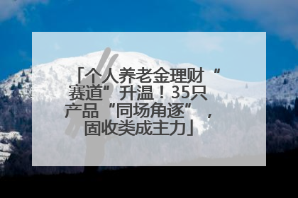 个人养老金理财“赛道”升温！35只产品“同场角逐”，固收类成主力