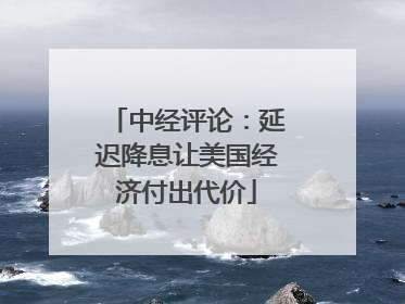 中经评论：延迟降息让美国经济付出代价