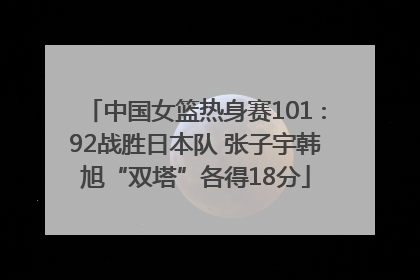 中国女篮热身赛101∶92战胜日本队 张子宇韩旭“双塔”各得18分