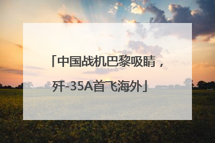 中国战机巴黎吸睛，歼-35A首飞海外