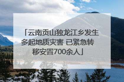 云南贡山独龙江乡发生多起地质灾害 已紧急转移安置700余人