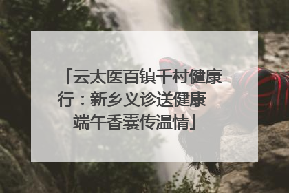 云太医百镇千村健康行：新乡义诊送健康 端午香囊传温情