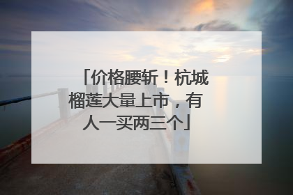 价格腰斩！杭城榴莲大量上市，有人一买两三个