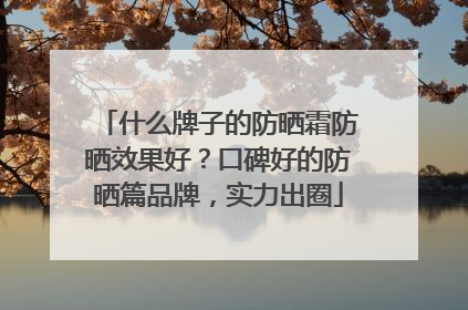 什么牌子的防晒霜防晒效果好？口碑好的防晒篇品牌，实力出圈