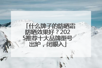 什么牌子的防晒霜防晒效果好？2025推荐十大品牌型号出炉，闭眼入