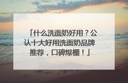 什么洗面奶好用？公认十大好用洗面奶品牌推荐，口碑爆棚！