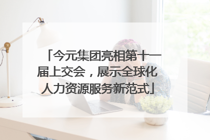 今元集团亮相第十一届上交会，展示全球化人力资源服务新范式
